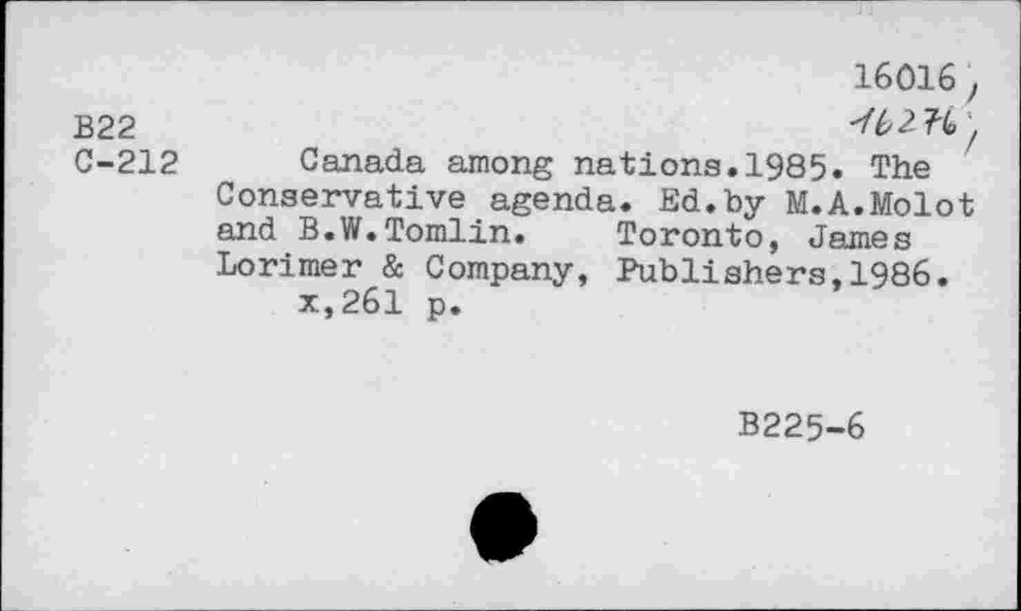 ﻿16016 ,
B22
C-212 Canada among nations.1985. The Conservative agenda. Ed.by M.A.Molot and B.W.Tomlin. Toronto, James Lorimer & Company, Publishers,1986.
x,261 p.
B225-6